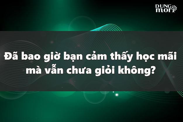 Đã bao giờ bạn cảm thấy học mãi mà vẫn chưa giỏi không?