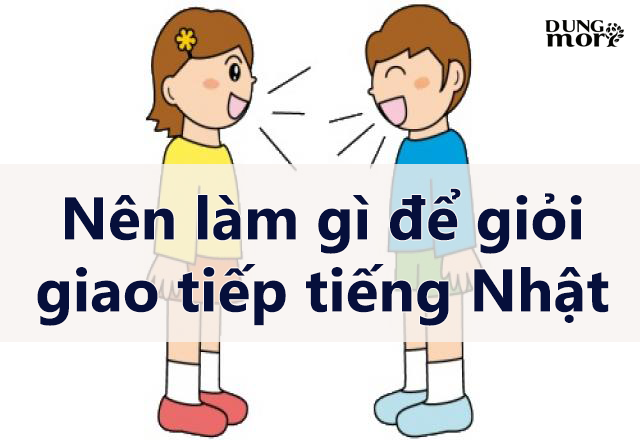 Nên làm gì để giỏi giao tiếp tiếng Nhật???